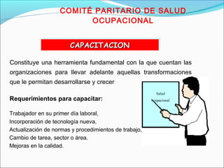 COMITÉ PARITARIO DE SALUD 
OCUPACIONAL 
Salud 
ocupacional 
CCCCAAAAPPPPAAAACCCCIIIITTTTAAAACCCCIIIIOOOONNNN 
Constituye una herramienta fundamental con la que cuentan las 
organizaciones para llevar adelante aquellas transformaciones 
que le permitan desarrollarse y crecer 
Requerimientos para capacitar: 
Trabajador en su primer día laboral, 
Incorporación de tecnología nueva, 
Actualización de normas y procedimientos de trabajo, 
Cambio de tarea, sector o área. 
Mejoras en la calidad. 
 