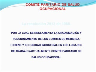 COMITÉ PARITARIO DE SALUD 
OCUPACIONAL 
La resolución 2013 de 1986. 
POR LA CUAL SE REGLAMENTA LA ORGANIZACIÓN Y 
FUNCIONAMIENTO DE LOS COMITES DE MEDICINA, 
HIGIENE Y SEGURIDAD INDUSTRIAL EN LOS LUGARES 
DE TRABAJO (ACTUALMENTE COMITÉ PARITARIO DE 
SALUD OCUPACIONAL 
 