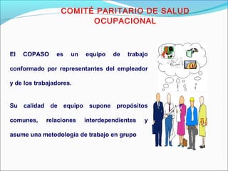 COMITÉ PARITARIO DE SALUD 
OCUPACIONAL 
El COPASO es un equipo de trabajo 
conformado por representantes del empleador 
y de los trabajadores. 
Su calidad de equipo supone propósitos 
comunes, relaciones interdependientes y 
asume una metodología de trabajo en grupo 
 
