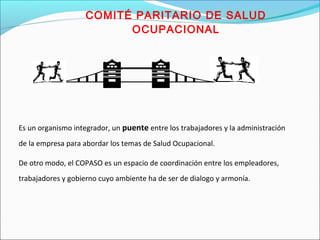 COMITÉ PARITARIO DE SALUD 
OCUPACIONAL 
Es un organismo integrador, un puente entre los trabajadores y la administración 
de la empresa para abordar los temas de Salud Ocupacional. 
De otro modo, el COPASO es un espacio de coordinación entre los empleadores, 
trabajadores y gobierno cuyo ambiente ha de ser de dialogo y armonía. 
 