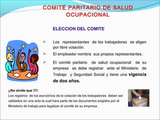COMITÉ PARITARIO DE SALUD 
OCUPACIONAL 
ELECCION DEL COMITE 
 Los representantes de los trabajadores se eligen 
por libre votación. 
 El empleador nombra sus propios representantes. 
 El comité paritario de salud ocupacional de su 
empresa se debe registrar ante el Ministerio de 
Trabajo y Seguridad Social y tiene una vigencia 
de dos años. 
¡¡No olvide que !!!!: 
Los registros de los escrutinios de la votación de los trabajadores deben ser 
validados en una acta la cual hara parte de los documentos exigidos por el 
Ministerio de trabajo para legalizar el comité de su empresa. 
 