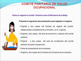 COMITÉ PARITARIO DE SALUD 
OCUPACIONAL 
Cómo se registra el comité Paritario ante el Ministerio de trabajo 
Presente la siguiente documentación para legalizar el registro: 
Original y dos copias del formato de registro del comité, 
(diligenciados completamente y firmadas en el original). 
Original y dos copias del acta de escrutinio y votación del comité 
paritario. 
Original y dos copias del acta de constitución del comité 
paritario de salud ocupacional. 
Carta de presentación de la empresa. 
Original y dos copias de la Cámara de Comercio de la empresa 
 