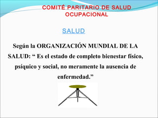 COMITÉ PARITARIO DE SALUD 
OCUPACIONAL 
SALUD 
Según la ORGANIZACIÓN MUNDIAL DE LA 
SALUD: “ Es el estado de completo bienestar físico, 
psíquico y social, no meramente la ausencia de 
enfermedad.” 
 