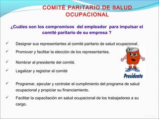  Designar sus representantes al comité paritario de salud ocupacional. 
 Promover y facilitar la elección de los representantes. 
* 
C.P.15 
¿Cuáles son los compromisos del empleador para impulsar el 
comité paritario de su empresa ? 
 Nombrar al presidente del comité. 
 Legalizar y registrar el comité 
 Programar, ejecutar y controlar el cumplimiento del programa de salud 
ocupacional y propiciar su financiamiento. 
 Facilitar la capacitación en salud ocupacional de los trabajadores a su 
cargo. 
COMITÉ PARITARIO DE SALUD 
OCUPACIONAL 
 