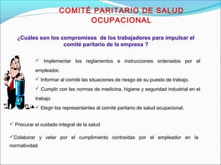 COMITÉ PARITARIO DE SALUD 
OCUPACIONAL 
¿Cuáles son los compromisos de los trabajadores para impulsar el 
comité paritario de la empresa ? 
 Implementar los reglamentos e instrucciones ordenados por el 
empleador. 
 Informar al comité las situaciones de riesgo de su puesto de trabajo. 
 Cumplir con las normas de medicina, higiene y seguridad industrial en el 
trabajo 
 Elegir los representantes al comité paritario de salud ocupacional. 
 Procurar el cuidado integral de la salud 
Colaborar y velar por el cumplimiento contraídas por el empleador en la 
normatividad 
 
