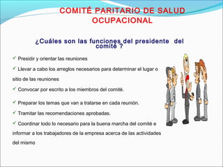 COMITÉ PARITARIO DE SALUD 
OCUPACIONAL 
¿Cuáles son las funciones del presidente del 
comité ? 
 Presidir y orientar las reuniones 
 Llevar a cabo los arreglos necesarios para determinar el lugar o 
sitio de las reuniones 
 Convocar por escrito a los miembros del comité. 
 Preparar los temas que van a tratarse en cada reunión. 
 Tramitar las recomendaciones aprobadas. 
 Coordinar todo lo necesario para la buena marcha del comité e 
informar a los trabajadores de la empresa acerca de las actividades 
del mismo 
 