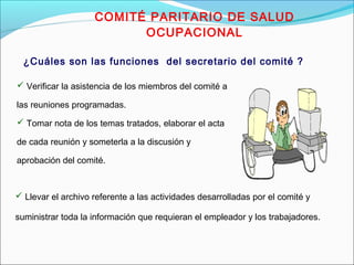 COMITÉ PARITARIO DE SALUD 
OCUPACIONAL 
¿Cuáles son las funciones del secretario del comité ? 
 Verificar la asistencia de los miembros del comité a 
las reuniones programadas. 
 Tomar nota de los temas tratados, elaborar el acta 
de cada reunión y someterla a la discusión y 
aprobación del comité. 
 Llevar el archivo referente a las actividades desarrolladas por el comité y 
suministrar toda la información que requieran el empleador y los trabajadores. 
 