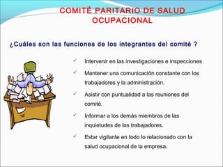 COMITÉ PARITARIO DE SALUD 
OCUPACIONAL 
¿Cuáles son las funciones de los integrantes del comité ? 
 Intervenir en las investigaciones e inspecciones 
 Mantener una comunicación constante con los 
trabajadores y la administración. 
 Asistir con puntualidad a las reuniones del 
comité. 
 Informar a los demás miembros de las 
inquietudes de los trabajadores. 
 Estar vigilante en todo lo relacionado con la 
salud ocupacional de la empresa. 
 