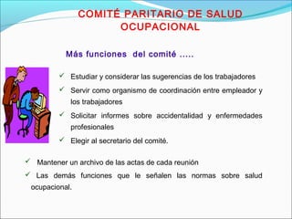 COMITÉ PARITARIO DE SALUD 
OCUPACIONAL 
Más funciones del comité ..... 
 Estudiar y considerar las sugerencias de los trabajadores 
 Servir como organismo de coordinación entre empleador y 
los trabajadores 
 Solicitar informes sobre accidentalidad y enfermedades 
profesionales 
 Elegir al secretario del comité. 
 Mantener un archivo de las actas de cada reunión 
 Las demás funciones que le señalen las normas sobre salud 
ocupacional. 
 