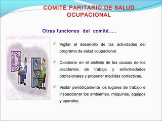 COMITÉ PARITARIO DE SALUD 
OCUPACIONAL 
Otras funciones del comité..... 
 Vigilar el desarrollo de las actividades del 
programa de salud ocupacional. 
 Colaborar en el análisis de las causas de los 
accidentes de trabajo y enfermedades 
profesionales y proponer medidas correctivas. 
 Visitar periódicamente los lugares de trabajo e 
inspeccionar los ambientes, máquinas, equipos 
y aparatos. 
 