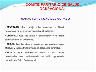 COMITÉ PARITARIO DE SALUD 
OCUPACIONAL 
CARACTERISTICAS DEL COPASO 
CENTRADO: Que trabaje sobre aspectos de Salud 
ocupacional de su empresa y no sobre otros temas. 
DINAMICO: Que sea activo y emprendedor y no dilate 
excesivamente las decisiones. 
EFICAZ: Que las ideas y soluciones que porduzca sean 
efectivas y puedan transformarse en soluciones concretas. 
ALERTA: Que permanezcan atento a las nuevas 
necesidades que continuamente se estén generando 
respecto a la Salud Ocupacional. 
 