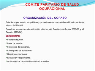 COMITÉ PARITARIO DE SALUD 
OCUPACIONAL 
ORGANIZACIÓN DEL COPASO 
Establecer por escrito las políticas y procedimientos que detallen el funcionamiento 
interno del Comité. 
Coordinar las normas de aplicación internas del Comité (resolución 2013/86 y el 
Decreto 1295/94). 
DETERMINAR: 
Fecha de reunión. 
Lugar de reunión. 
Frecuencia de reuniones. 
Cronograma de actividades. 
Registro de reuniones 
Evaluación y seguimiento. 
Actividades de capacitación a todos los niveles. 
 