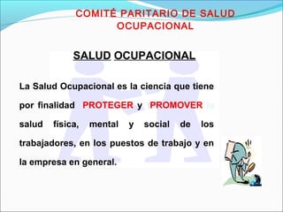 COMITÉ PARITARIO DE SALUD 
OCUPACIONAL 
SALUD OCUPACIONAL 
La Salud Ocupacional es la ciencia que tiene 
por finalidad PROTEGER y PROMOVER la 
salud física, mental y social de los 
trabajadores, en los puestos de trabajo y en 
la empresa en general. 
 