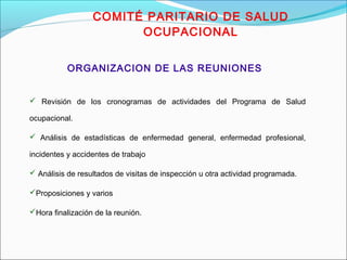 COMITÉ PARITARIO DE SALUD 
OCUPACIONAL 
ORGANIZACION DE LAS REUNIONES 
 Revisión de los cronogramas de actividades del Programa de Salud 
ocupacional. 
 Análisis de estadísticas de enfermedad general, enfermedad profesional, 
incidentes y accidentes de trabajo 
 Análisis de resultados de visitas de inspección u otra actividad programada. 
Proposiciones y varios 
Hora finalización de la reunión. 
 