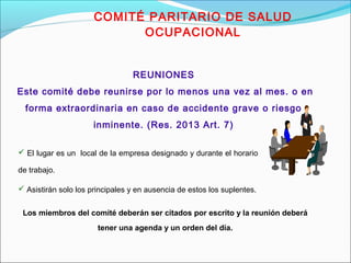 COMITÉ PARITARIO DE SALUD 
OCUPACIONAL 
REUNIONES 
Este comité debe reunirse por lo menos una vez al mes. o en 
forma extraordinaria en caso de accidente grave o riesgo 
inminente. (Res. 2013 Art. 7) 
 El lugar es un local de la empresa designado y durante el horario 
de trabajo. 
 Asistirán solo los principales y en ausencia de estos los suplentes. 
Los miembros del comité deberán ser citados por escrito y la reunión deberá 
tener una agenda y un orden del día. 
 