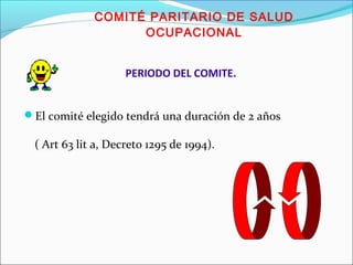 COMITÉ PARITARIO DE SALUD 
OCUPACIONAL 
PERIODO DEL COMITE. 
El comité elegido tendrá una duración de 2 años 
( Art 63 lit a, Decreto 1295 de 1994). 
 