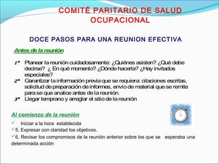 COMITÉ PARITARIO DE SALUD 
OCUPACIONAL 
DOCE PASOS PARA UNA REUNION EFECTIVA 
Antes de la reunión 
11º Planear la reunión cuidadosamente: ¿Quiénes asisten? ¿Qué debe 
decirse? ¿ En qué momento? ¿Dónde hacerla? ¿Hay invitados 
especiales? 
22º Garantizar la información previa que se requiera: citaciones escritas, 
solicitud de preparación de informes, envío de material que se remite 
para se que analice antes de la reunión. 
33º Llegar temprano y arreglar el sitio de la reunión 
Al comienzo de la reunión 
4. Iniciar a la hora establecida 
5. Expresar con claridad los objetivos. 
6. Revisar los compromisos de la reunión anterior sobre los que se esperaba una 
determinada acción 
 