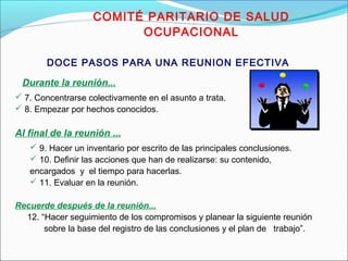 COMITÉ PARITARIO DE SALUD 
OCUPACIONAL 
DOCE PASOS PARA UNA REUNION EFECTIVA 
Durante la reunión... 
 7. Concentrarse colectivamente en el asunto a trata. 
 8. Empezar por hechos conocidos. 
Al final de la reunión ... 
 9. Hacer un inventario por escrito de las principales conclusiones. 
 10. Definir las acciones que han de realizarse: su contenido, 
encargados y el tiempo para hacerlas. 
 11. Evaluar en la reunión. 
Recuerde después de la reunión... 
12. “Hacer seguimiento de los compromisos y planear la siguiente reunión 
sobre la base del registro de las conclusiones y el plan de trabajo”. 
 