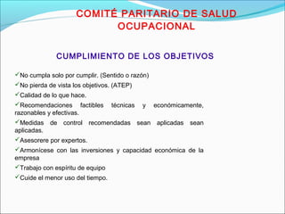 COMITÉ PARITARIO DE SALUD 
OCUPACIONAL 
CUMPLIMIENTO DE LOS OBJETIVOS 
No cumpla solo por cumplir. (Sentido o razón) 
No pierda de vista los objetivos. (ATEP) 
Calidad de lo que hace. 
Recomendaciones factibles técnicas y económicamente, 
razonables y efectivas. 
Medidas de control recomendadas sean aplicadas sean 
aplicadas. 
Asesorere por expertos. 
Armonícese con las inversiones y capacidad económica de la 
empresa 
Trabajo con espíritu de equipo 
Cuide el menor uso del tiempo. 
 