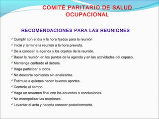 COMITÉ PARITARIO DE SALUD 
OCUPACIONAL 
RECOMENDACIONES PARA LAS REUNIONES 
Cumplir con el día y la hora fijados para la reunión 
Inicie y termine la reunión a la hora prevista. 
De a conocer la agenda y los objetos de la reunión. 
Basar la reunión en los puntos de la agenda y en las actividades del copaso. 
Mantenga centrado el debate. 
Haga participar a todos. 
No descarte opiniones sin analizarlas. 
Estimule a quienes hacen buenos aportes. 
Controle el tiempo. 
Haga un resumen final con los acuerdos o conclusiones. 
No monopolizar las reuniones. 
Levantar el acta y hacerla conocer posteriormente. 
 