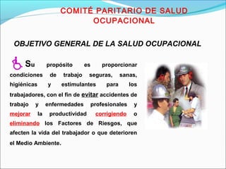 COMITÉ PARITARIO DE SALUD 
OCUPACIONAL 
OBJETIVO GENERAL DE LA SALUD OCUPACIONAL 
Su propósito es proporcionar 
condiciones de trabajo seguras, sanas, 
higiénicas y estimulantes para los 
trabajadores, con el fin de evitar accidentes de 
trabajo y enfermedades profesionales y 
mejorar la productividad, corrigiendo o 
eliminando los Factores de Riesgos, que 
afecten la vida del trabajador o que deterioren 
el Medio Ambiente. 
 
