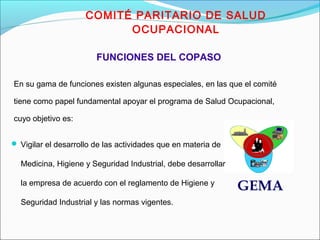 COMITÉ PARITARIO DE SALUD 
OCUPACIONAL 
En su gama de funciones existen algunas especiales, en las que el comité 
tiene como papel fundamental apoyar el programa de Salud Ocupacional, 
cuyo objetivo es: 
GEMA 
FUNCIONES DEL COPASO 
 Vigilar el desarrollo de las actividades que en materia de 
Medicina, Higiene y Seguridad Industrial, debe desarrollar 
la empresa de acuerdo con el reglamento de Higiene y 
Seguridad Industrial y las normas vigentes. 
 