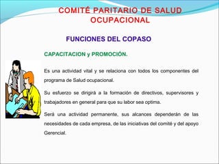 COMITÉ PARITARIO DE SALUD 
OCUPACIONAL 
FUNCIONES DEL COPASO 
CAPACITACION y PROMOCIÓN. 
Es una actividad vital y se relaciona con todos los componentes del 
programa de Salud ocupacional. 
Su esfuerzo se dirigirá a la formación de directivos, supervisores y 
trabajadores en general para que su labor sea optima. 
Será una actividad permanente, sus alcances dependerán de las 
necesidades de cada empresa, de las iniciativas del comité y del apoyo 
Gerencial. 
 