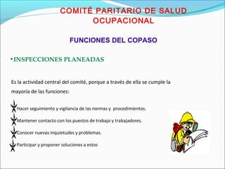 COMITÉ PARITARIO DE SALUD 
OCUPACIONAL 
FUNCIONES DEL COPASO 
•INSPECCIONES PLANEADAS 
Es la actividad central del comité, porque a través de ella se cumple la 
mayoría de las funciones: 
Hacer seguimiento y vigilancia de las normas y procedimientos. 
Mantener contacto con los puestos de trabajo y trabajadores. 
Conocer nuevas inquietudes y problemas. 
Participar y proponer soluciones a estos 
 