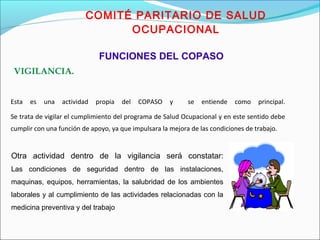 VIGILANCIA. 
COMITÉ PARITARIO DE SALUD 
OCUPACIONAL 
FUNCIONES DEL COPASO 
Esta es una actividad propia del COPASO y se entiende como principal. 
Se trata de vigilar el cumplimiento del programa de Salud Ocupacional y en este sentido debe 
cumplir con una función de apoyo, ya que impulsara la mejora de las condiciones de trabajo. 
Otra actividad dentro de la vigilancia será constatar: 
Las condiciones de seguridad dentro de las instalaciones, 
maquinas, equipos, herramientas, la salubridad de los ambientes 
laborales y al cumplimiento de las actividades relacionadas con la 
medicina preventiva y del trabajo 
 