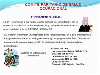 COMITÉ PARITARIO DE SALUD 
OCUPACIONAL 
FUNDAMENTO LEGAL. 
La OIT recomendó a los países aplicar políticas de concertación, con el 
objeto de concientizar a los empleadores y trabajadores acerca de su 
responsabilidad ante los RIESGOS LABORALES. 
Su creación fue también una respuesta a otra responsabilidad; en la cual empleadores y 
trabajadores impulsaran en los lugares de trabajo los programas de Salud Ocupacional 
en procura de fomentar la prevención de accidentes de trabajo y enfermedades 
profesionales 
 La ley 9a. De 1979. 
 Las resoluciones 2400 y 2413 de 1979 . 
 El decreto 614 de 1984. 
 La resolución 2013 de 1986. 
 La resolución 1016 de 1989. 
 La ley 100 de 1993. 
 El decreto 1295 de junio 22 de 1994 
Sustento en la legislación 
Colombiana. 
 