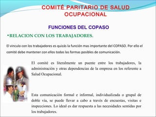 COMITÉ PARITARIO DE SALUD 
OCUPACIONAL 
FUNCIONES DEL COPASO 
•RELACION CON LOS TRABAJADORES. 
El vinculo con los trabajadores es quizás la función mas importante del COPASO. Por ello el 
comité debe mantener con ellos todas las formas posibles de comunicación. 
El comité es literalmente un puente entre los trabajadores, la 
administración y otras dependencias de la empresa en los referente a 
Salud Ocupacional. 
Esta comunicación formal e informal, individualizada o grupal de 
doble vía, se puede llevar a cabo a través de encuestas, visitas e 
inspecciones. Lo ideal es dar respuesta a las necesidades sentidas por 
los trabajadores. 
 