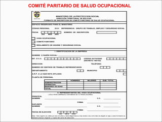 COMITÉ PARITARIO DE SALUD OCUPACIONAL 
MINISTERIO DE LA PROTECCION SOCIAL 
DIRECCIÓN TERRITORIAL DE BOLIVAR 
FORMATO DE INSCRIPCION DE COMITÉ PARITARIO DE SALUD OCUPACIONAL 
ESPACIO RESERVADO PARA EL MINISTERIO 
CÓDIGO REGIONAL 25 01 DEPENDENCIA: GRUPO DE TRABAJO, EMPLEO Y SEGURIDAD SOCIAL 
FECHA NÚMERO DE INSCRIPCIÓN 
DIA MES AÑO 
VIGÍA OCUPACIONAL 
COMITÉ PARITARIO 
REGLAMENTO DE HIGIENE Y SEGURIDAD SOCIAL 
I. IDENTIFICACION DE LA EMPRESA 
NOMBRE O RAZÓN SOCIAL: ___________________________________________________________________ 
NIT. Ó C.C. CÓDIGO ACTIVIDAD 
(DECRETO 1607/02) 
DIRECCION: TELÉFONO: 
NÚMERO DE CENTROS DE TRABAJO REPRESENTADOS 
DEPARTAMENTO MUNICIPIO 
A.R.P. A LA QUE ESTA AFILIADA 
PLANTA DE PERSONAL 
HOMBRES MUJERES SUB. TOTAL 
ADMINISTRACIÓN 
OPERATIVA 
MENORES DE EDAD 
TOTAL 
II. REPRESENTANTES DEL VIGIA OCUPACIONAL 
( SÓLO PARA EMPRESAS CON MENOS DE 10 TRABAJADORES) 
PRINCIPAL 
NOMBRE __________________________________________ C.C. _________________ 
FIRMA _______________________________ 
SUPLENTE 
NOMBRE __________________________________________ C.C. _________________ 
FIRMA _______________________________ 
FECHA DE ELECCIÓN 
DÍA MES AÑO 
Nota: Este registro es válido por dos (2) años y debe diligenciarse a mas tardar a los ocho días de elegido el vigía, a este formulario se 
deberá anexar original y copia del acta de elección. 
 