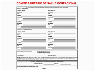 COMITÉ PARITARIO DE SALUD OCUPACIONAL 
III. REPRESENTANTES AL COMITÉ PARITARIO DE SALUD OCUPACIONAL 
POR LA EMPRESA 
PRINCIPALES SUPLENTES 
NOMBRE NOMBRE 
C.C. C.C. 
FIRMA FIRMA 
NOMBRE NOMBRE 
C.C. C.C. 
FIRMA FIRMA 
NOMBRE NOMBRE 
C.C. C.C. 
FIRMA FIRMA 
POR LOS TRABAJADORES 
PRINCIPALES SUPLENTES 
NOMBRE NOMBRE 
C.C. C.C. 
FIRMA FIRMA 
NOMBRE NOMBRE 
C.C. C.C. 
FIRMA FIRMA 
NOMBRE NOMBRE 
C.C. C.C. 
FIRMA FIRMA 
FECHA DE CONSTITUCIÓN 
PRESIDENTE SECRETARIO 
NOTA: Este registro es válido por dos (2) años y debe diligenciarse a mas tardar a los ocho días de constituido el comité 
a este formulario se deberá anexar original y copia del acta de constitución con el respectivo escrutinio, firmado por 
todos los integrantes con número de cédula de ciudadanía. 
IV. REGLAMENTO DE HIGIENE Y SEGURIDAD INDUSTRIAL 
AUTO NÚMERO: FECHA: 
FIRMA: 
RESPONSABLE DE LA INSCRIPCIÓN: 
DIA MES AÑO 
 