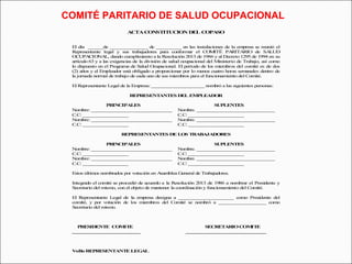 COMITÉ PARITARIO DE SALUD OCUPACIONAL 
ACTA CONSTITUCION DEL COPASO 
El día ______de _______________ de __________ en las instalaciones de la empresa se reunió el 
Representante legal y sus trabajadores para conformar el COMITÉ PARITARIO de SALUD 
OCUPACIONAL, dando cumplimiento a la Resolución 2013 de 1986 y al Decreto 1295 de 1994 en su 
artículo 63 y a las exigencias de la división de salud ocupacional del Ministerio de Trabajo, así como 
lo dispuesto en el Programa de Salud Ocupacional. El período de los miembros del comité es de dos 
(2) años y el Empleador está obligado a proporcionar por lo menos cuatro horas semanales dentro de 
la jornada normal de trabajo de cada uno de sus miembros para el funcionamiento del Comité. 
El Representante Legal de la Empresa: _____________________ nombró a las siguientes personas: 
REPRESENTANTES DEL EMPLEADOR 
PRINCIPALES SUPLENTES 
Nombre: ________________________________ Nombre. _______________________________ 
C.C: __________________ C.C: ______________________ 
Nombre: ________________________________ Nombre. _______________________________ 
C.C: __________________ C.C: ______________________ 
REPRESENTANTES DE LOS TRABAJADORES 
PRINCIPALES SUPLENTES 
Nombre: ________________________________ Nombre. _______________________________ 
C.C: __________________ C.C: ______________________ 
Nombre: ________________________________ Nombre. _______________________________ 
C.C: __________________ C.C: ______________________ 
Estos últimos nombrados por votación en Asamblea General de Trabajadores. 
Integrado el comité se procedió de acuerdo a la Resolución 2013 de 1986 a nombrar el Presidente y 
Secretario del mismo, con el objeto de mantener la coordinación y funcionamiento del Comité. 
El Representante Legal de la empresa designa a ______________________ como Presidente del 
comité, y por votación de los miembros del Comité se nombró a ___________________ como 
Secretario del mismo. 
PRESIDENTE COMITE SECRETARIO COMITE 
___________________________ ________________________________ 
VoBo REPRESENTANTE LEGAL 
 