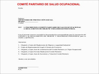 COMITÉ PARITARIO DE SALUD OCUPACIONAL 
Fecha: 
Señores 
MINISTERIO DE PROTECCIÓN SOCIAL 
División ______________ 
Ciudad 
REF: 1. INSCRIPCION COMITÉ PARITARIO DE SALUD OCUPACIONAL 
2. REGLAMENTO DE HIGIENE YSEGURIDAD INDUSTRIAL 
Con el presente estamos enviando la documentación correspondiente para la inscripción del 
COPASO y de REGLAMENTO DE HIGIENE Y SEGURIDAD INDUSTRIAL para su 
estudio y aprobación. 
Anexamos 
1. Original y Copia del Reglamento de Higiene y seguridad Industrial 
2. Copia de Representación Legal ó Cámara de Comercio 
3. Original y Copia Acta de constitución del Comité Paritario y/o Vigía Ocupacional 
4. Original y Copia Formato Radicación Comité Paritario 
5. Original y Copia Acta de Escrutinio y Votación Comité Paritario 
Atento a sus novedades. 
______________________ 
GERENTE 
C.C. 
 