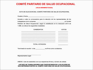 COMITÉ PARITARIO DE SALUD OCUPACIONAL 
(HOJA MEMBRETEADA) 
ACTA DE ELECCION DEL COMITÉ PARITARIO DE SALUD OCUPACIONAL 
Ciudad y Fecha ___________________________________ 
Llevada a cabo la convocatoria para la elección de los representantes de los 
trabajadores de la empresa ___________________________________________al Comité 
Paritario de Salud Ocupacional, según lo establecido en la resolución 2013 de 
1.986, se obtuvo los siguientes resultados: 
CANDIDATOS VOTOS 
__________________________________________ ____________ 
__________________________________________ ____________ 
__________________________________________ ____________ 
__________________________________________ ____________ 
__________________________________________ ____________ 
__________________________________________ ____________ 
__________________________________________ ____________ 
__________________________________________ ____________ 
TOTAL VOTACION ____________ 
Terminada la reunión a las ___________, se firma como constancia. 
___________________________________ 
Representante Legal 
ANEXO. Lista de asistentes con sus respectivas firmas y número de cédula. 
LISTADO DE TRABAJADORES QUE PARTICIPARON EN LA ELECCIÓN DE 
SUS REPRESENTANTES AL COMITÉ PARITARIO DE SALUD OCUPACIONAL 
 