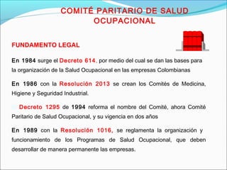 COMITÉ PARITARIO DE SALUD 
FUNDAMENTO LEGAL 
OCUPACIONAL 
En 1984 surge el Decreto 614, por medio del cual se dan las bases para 
la organización de la Salud Ocupacional en las empresas Colombianas 
En 1986 con la Resolución 2013 se crean los Comités de Medicina, 
Higiene y Seguridad Industrial. 
El Decreto 1295 de 1994 reforma el nombre del Comité, ahora Comité 
Paritario de Salud Ocupacional, y su vigencia en dos años 
En 1989 con la Resolución 1016, se reglamenta la organización y 
funcionamiento de los Programas de Salud Ocupacional, que deben 
desarrollar de manera permanente las empresas. 
 