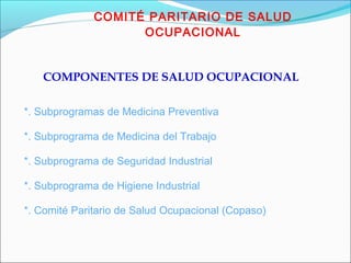 COMITÉ PARITARIO DE SALUD 
OCUPACIONAL 
COMPONENTES DE SALUD OCUPACIONAL 
*. Subprogramas de Medicina Preventiva 
*. Subprograma de Medicina del Trabajo 
*. Subprograma de Seguridad Industrial 
*. Subprograma de Higiene Industrial 
*. Comité Paritario de Salud Ocupacional (Copaso) 
 