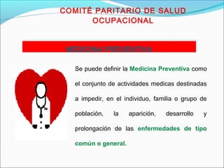 COMITÉ PARITARIO DE SALUD 
OCUPACIONAL 
MMEEDDIICCIINNAA PPRREEVVEENNTTIIVVAA 
Se puede definir la Medicina Preventiva como 
el conjunto de actividades medicas destinadas 
a impedir, en el individuo, familia o grupo de 
población, la aparición, desarrollo y 
prolongación de las enfermedades de tipo 
común o general. 
 