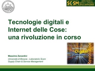 Tecnologie digitali e 
Internet delle Cose: 
una rivoluzione in corso 
Massimo Zanardini 
Università di Brescia - Laboratorio Scsm 
Supply Chain & Service Management 
 