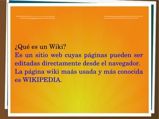 ¿Qué es un Wiki?
Es un sitio web cuyas páginas pueden ser
editadas directamente desde el navegador.
La página wiki maás usada y más conocida
es WIKIPEDIA.