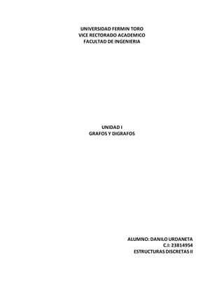 UNIVERSIDAD FERMIN TORO 
VICE RECTORADO ACADEMICO 
FACULTAD DE INGENIERIA 
UNIDAD I 
GRAFOS Y DIGRAFOS 
ALUMNO: DANILO URDANETA 
C.I: 23814954 
ESTRUCTURAS DISCRETAS II 
 