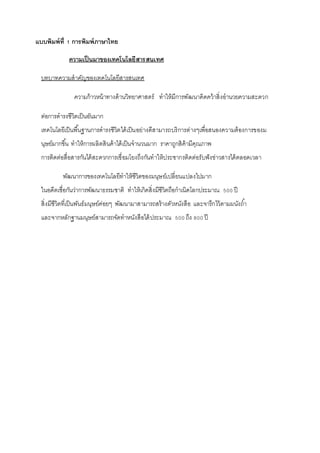 แบบพิมพ์ที่ 1 การพิมพ์ภาษาไทย 
ความเป็นมาของเทคโนโลยีสารสนเทศ 
บทบาทความสาคัญของเทคโนโลยีสารสนเทศ 
ความก้าวหน้าทางด้านวิทยาศาสตร์ ทาให้มีการพัฒนาคิดคว้าสิ่งอานวยความสะดวก 
ต่อการดารงชีวิตเป็นอันมาก 
เทคโนโลยีเป็นพืน้ฐานการดารงชีวิตได้เป็นอย่างดีสามารถบริการต่างๆเพื่อสนองความต้องการของม 
นุษย์มากขึน้ ทาให้การผลิตสินค้าได้เป็นจานวนมาก ราคาถูกสิค้ามีคุณภาพ 
การติดต่อสื่อสารกันได้สะดวกการเชื่อมโยงถึงกันทาให้ประชากรติดต่อรับฟังข่าวสารได้ตลอดเวลา 
พัฒนาการของเทคโนโลยีทาให้ชีวิตของมนุษย์เปลี่ยนแปลงไปมาก 
ในอดีตเชื่อกันว่าการพัฒนาธรรมชาติ ทาให้เกิดสิ่งมีชีวิตถือกาเนิดโลกประมาณ 500 ปี 
สิ่งมีชีวิตที่เป็นพันธ์มนุษย์ค่อยๆ พัฒนามาสามารถสร้างตัวหนังสือ และจารึกไว้ตามผนังถา้ 
และจากหลักฐานมนุษย์สามารถจัดทาหนังสือได้ประมาณ 500 ถึง 800 ปี 
