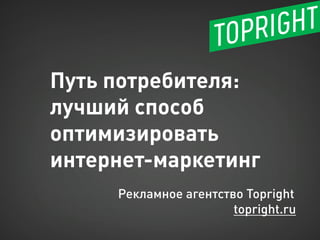 Путь потребителя: лучший способ оптимизировать 
интернет-маркетинг 
Рекламное агентство Topright 
topright.ru  