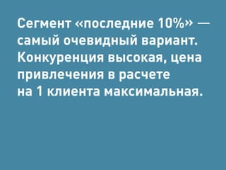 Сегмент «последние 10%» — 
самый очевидный вариант. 
Конкуренция высокая, цена 
привлечения в расчете 
на 1 клиента максимальная. 
 