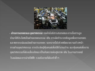 - ดา้นการเกษตรและอุตสาหกรรม เทคโนโลยีสารสนเทศและการสื่อสารถูก 
นา มาใชป้ระโยชน์ในด้านเกษตรกรรม เช่น การจัดทา ระบบข้อมูลเพื่อการเกษตร 
และพยากรณ์ผลผลิตด้านการเกษตร นอกจากนี้ยังช่วยพัฒนาความก้าวหน้า 
ทางด้านอุตสาหกรรม การประดิษฐ์หุ่นยนต์เพื่อใชท้า งานบ้าน และหุ่นยนต์เพื่องาน 
อุตสาหกรรมที่ต้องเสี่ยงภัยและเป็นอันตรายต่อสุขภาพ เช่น โรงงานสารเคมี 
โรงผลิตและการจ่ายไฟฟ้า รวมถึงงานที่ต้องทา ซา้ ๆ 
 
