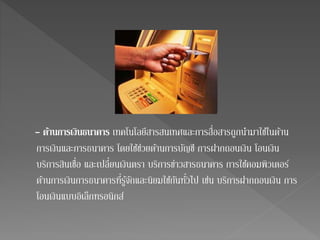 - ดา้นการเงินธนาคาร เทคโนโลยีสารสนเทศและการสื่อสารถูกนา มาใชใ้นด้าน 
การเงินและการธนาคาร โดยใชช้่วยด้านการบัญชี การฝากถอนเงิน โอนเงิน 
บริการสินเชื่อ และเปลี่ยนเงินตรา บริการข่าวสารธนาคาร การใชค้อมพิวเตอร์ 
ด้านการเงินการธนาคารที่รู้จักและนิยมใชกั้นทั่วไป เช่น บริการฝากถอนเงิน การ 
โอนเงินแบบอิเล็กทรอนิกส์ 
 