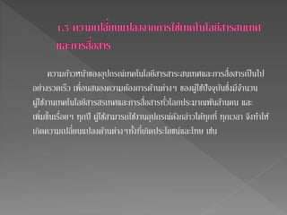 ความก้าวหน้าของอุปกรณ์เทคโนโลยีสารสาระสนเทศและการสื่อสารเป็นไป 
อย่างรวดเร็ว เพื่อนสนองความต้องการด้านต่างๆ ของผู้ใชปั้จจุบันซึ่งมีจา นวน 
ผู้ใชง้านเทคโนโลยีสารสรเทศและการสื่อสารทั่วโลกประมาณพันล้านคน และ 
เพิ่มขึ้นเรื่อยๆ ทุกปี ผู้ใชส้ามารถใชง้านอุปกรณ์ดังกล่าวได้ทุกที่ ทุกเวลา จึงทา ให้ 
เกิดความเปลี่ยนแปลงด้านต่างๆทั้งที่เกิดประโยชน์และโทษ เช่น 
 