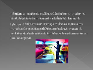 - ดา้นสงัคม สภาพเสมือนจริง การใชอิ้นเตอร์เน็ตเชื่อมโยงการทา งานต่างๆ จน 
เกิดเป็นสังคมที่ติดต่อผ่านทางอินเตอร์เน็ต หรือที่รู้จักกันว่า ไซเบอรฺ์สเปช 
(cyber space) ซึ่งมีกิจกรรมต่างๆ เช่นการพูด การชื้อสินคา้ และบริการ การ 
ทา งานผ่านเครือข่ายคอมพิวเตอร์ทา ให้เกิดสภาพที่เสมือนจริง (virtual) เช่น 
เกมส์เสมือนจริง ห้องเรียนเสมือนจริง ซึ่งทา ให้ลดเวลาในการเดินทางและสามารถ 
ใชง้านได้ทุกที่ทุกเวลา 
 