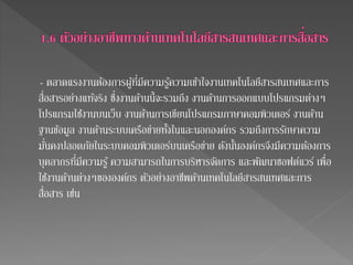 - ตลาดแรงงานต้องการผู้ที่มีความรู้ความเข้าใจงานเทคโนโลยีสารสนเทศและการ 
สื่อสารอย่างแทจ้ริง ซึ่งงานด้านนี้จะรวมถึง งานด้านการออกแบบโปรแกรมต่างๆ 
โปรแกรมใชง้านบนเว็บ งานด้านการเขียนโปรแกรมภาษาคอมพิวเตอร์ งานด้าน 
ฐานข้อมูล งานด้านระบบเครือข่ายทงั้ในและนอกองค์กร รวมถึงการรักษาความ 
มั่นคงปลอดภัยในระบบคอมพิวเตอร์บนเครือข่าย ดังนั้นองค์กรจึงมีความต้องการ 
บุคลากรที่มีความรู้ ความสามารถในการบริหารจัดการ และพัฒนาซอฟต์แวร์ เพื่อ 
ใชง้านด้านต่างๆขององค์กร ตัวอย่างอาชีพด้านเทคโนโลยีสารสนเทศและการ 
สื่อสาร เช่น 
 